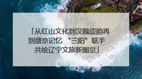 从红山文化到汉魏遗韵再到盛京记忆 “三阳”联手共绘辽宁文旅新图景