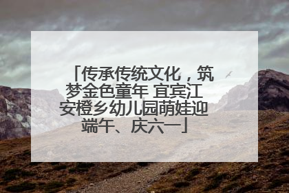 传承传统文化，筑梦金色童年 宜宾江安橙乡幼儿园萌娃迎端午、庆六一
