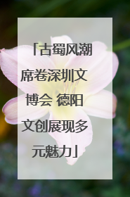 古蜀风潮席卷深圳文博会 德阳文创展现多元魅力