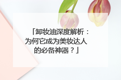 卸妆油深度解析：为何它成为美妆达人的必备神器？