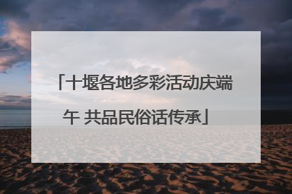 十堰各地多彩活动庆端午 共品民俗话传承