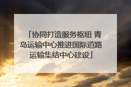 协同打造服务枢纽 青岛运输中心推进国际道路运输集结中心建设