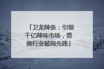 卫龙辣条：引领千亿辣味市场，勇做行业破局先锋