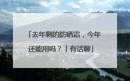 去年剩的防晒霜，今年还能用吗？丨有话聊