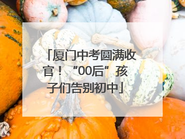 厦门中考圆满收官！“00后”孩子们告别初中