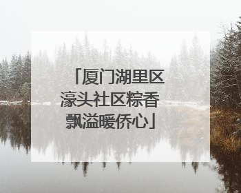 厦门湖里区濠头社区粽香飘溢暖侨心