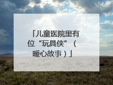 儿童医院里有位“玩具侠”（暖心故事）