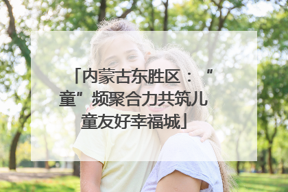 内蒙古东胜区：“童”频聚合力共筑儿童友好幸福城
