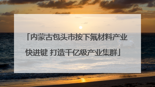 内蒙古包头市按下氟材料产业快进键 打造千亿级产业集群