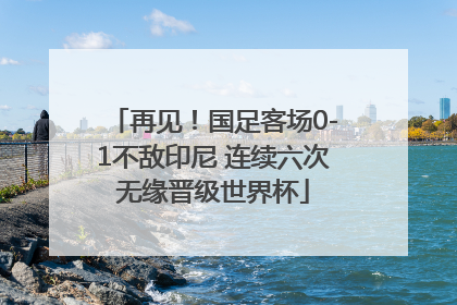 再见！国足客场0-1不敌印尼 连续六次无缘晋级世界杯