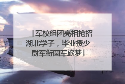军校组团亮相抢招湖北学子，毕业授少尉军衔圆军旅梦