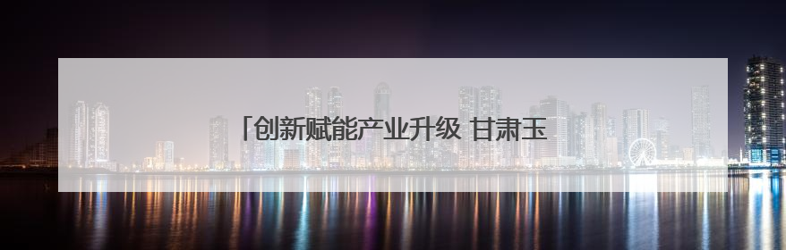 创新赋能产业升级 甘肃玉门企业斩获省级专利大奖