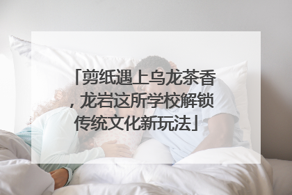 剪纸遇上乌龙茶香，龙岩这所学校解锁传统文化新玩法
