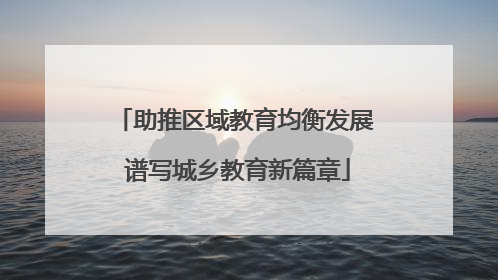 助推区域教育均衡发展 谱写城乡教育新篇章