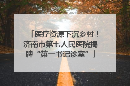 医疗资源下沉乡村！济南市第七人民医院揭牌“第一书记诊室”