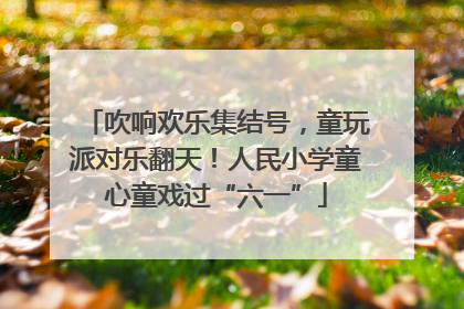 吹响欢乐集结号，童玩派对乐翻天！人民小学童心童戏过“六一”