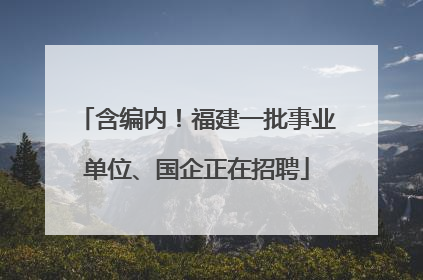 含编内！福建一批事业单位、国企正在招聘