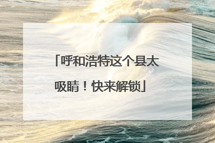 呼和浩特这个县太吸睛！快来解锁