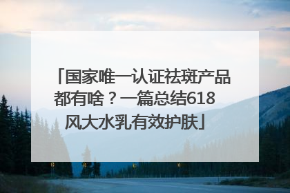 国家唯一认证祛斑产品都有啥？一篇总结618风大水乳有效护肤