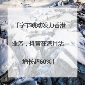 字节跳动发力香港业务，抖音在港月活增长超60%