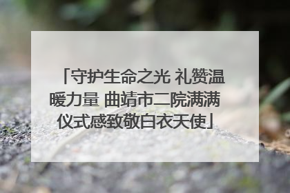 守护生命之光 礼赞温暖力量 曲靖市二院满满仪式感致敬白衣天使