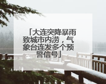 大连突降暴雨致城市内涝，气象台连发多个预警信号