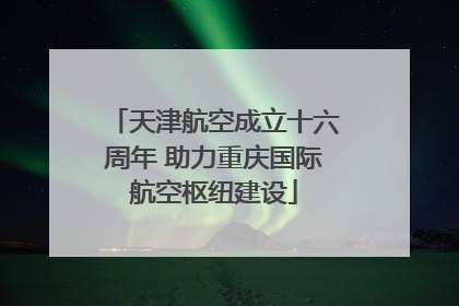 天津航空成立十六周年 助力重庆国际航空枢纽建设