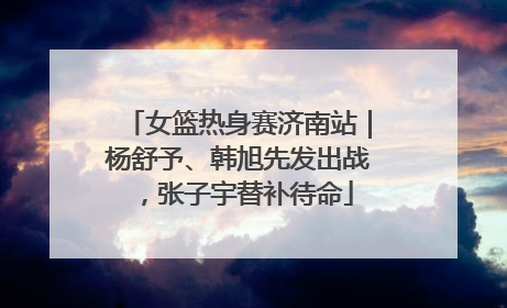女篮热身赛济南站｜杨舒予、韩旭先发出战，张子宇替补待命