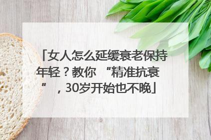 女人怎么延缓衰老保持年轻？教你 “精准抗衰”，30岁开始也不晚