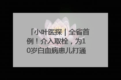 小叶医探｜全省首例！介入取栓，为10岁白血病患儿打通生命之“脉”