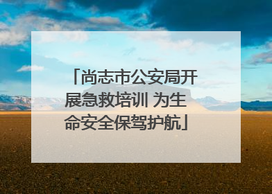 尚志市公安局开展急救培训 为生命安全保驾护航