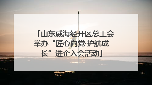 山东威海经开区总工会举办“匠心向党·护航成长”进企入会活动