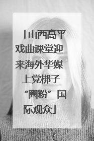 山西高平戏曲课堂迎来海外华媒 上党梆子“圈粉”国际观众