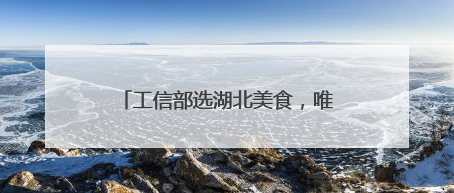 工信部选湖北美食，唯一上榜的竟不是热干面