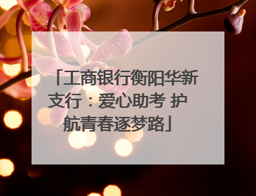 工商银行衡阳华新支行：爱心助考 护航青春逐梦路