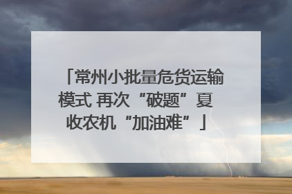 常州小批量危货运输模式 再次“破题”夏收农机“加油难”