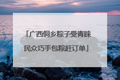 广西侗乡粽子受青睐 民众巧手包粽赶订单