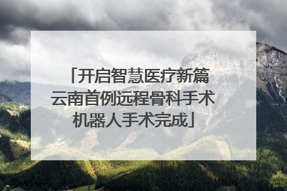 开启智慧医疗新篇 云南首例远程骨科手术机器人手术完成