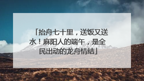 抬舟七十里，送饭又送水！麻阳人的端午，是全民出动的龙舟情结