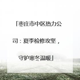 枣庄市中区热力公司：夏季检修攻坚，守护寒冬温暖