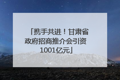 携手共进！甘肃省政府招商推介会引资1001亿元