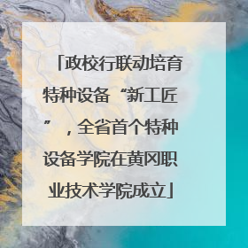 政校行联动培育特种设备“新工匠”，全省首个特种设备学院在黄冈职业技术学院成立