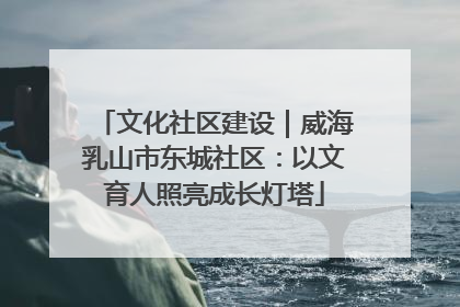 文化社区建设｜威海乳山市东城社区：以文育人照亮成长灯塔