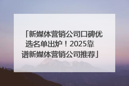 新媒体营销公司口碑优选名单出炉！2025靠谱新媒体营销公司推荐