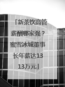 新茶饮高管薪酬哪家强？蜜雪冰城董事长年薪达1313万元