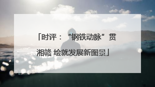 时评：“钢铁动脉”贯湘赣 绘就发展新图景