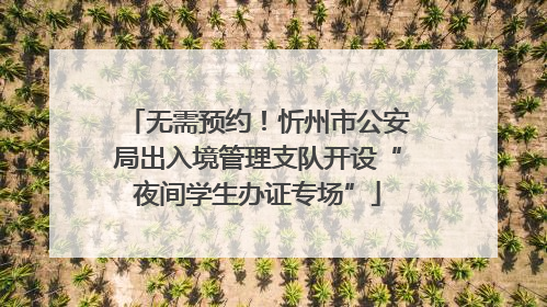 无需预约！忻州市公安局出入境管理支队开设“夜间学生办证专场”
