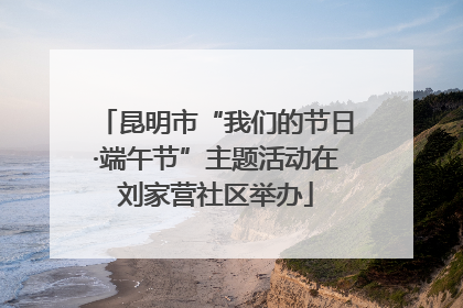 昆明市“我们的节日·端午节”主题活动在刘家营社区举办