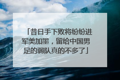 昔日手下败将纷纷进军美加墨，留给中国男足的弱队真的不多了
