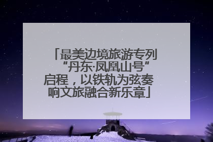 最美边境旅游专列“丹东·凤凰山号”启程，以铁轨为弦奏响文旅融合新乐章